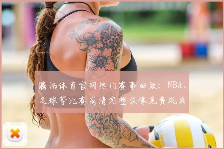 腾讯体育官网热门赛事回放：NBA、足球等比赛高清完整录像免费观看入口