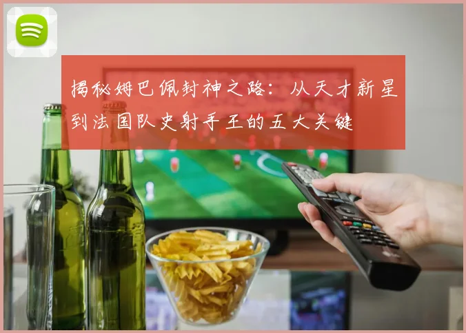 揭秘姆巴佩封神之路:从天才新星到法国队史射手王的五大关键