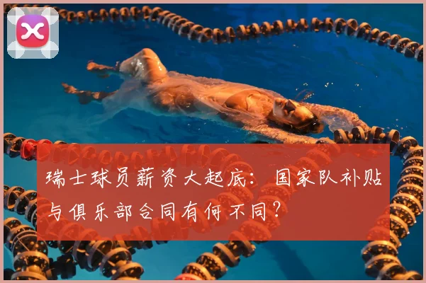 瑞士球员薪资大起底：国家队补贴与俱乐部合同有何不同？
