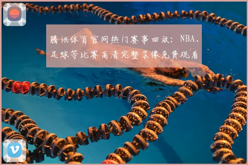 腾讯体育官网热门赛事回放:NBA、足球等比赛高清完整录像免费观看入口