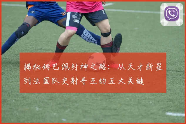 揭秘姆巴佩封神之路：从天才新星到法国队史射手王的五大关键
