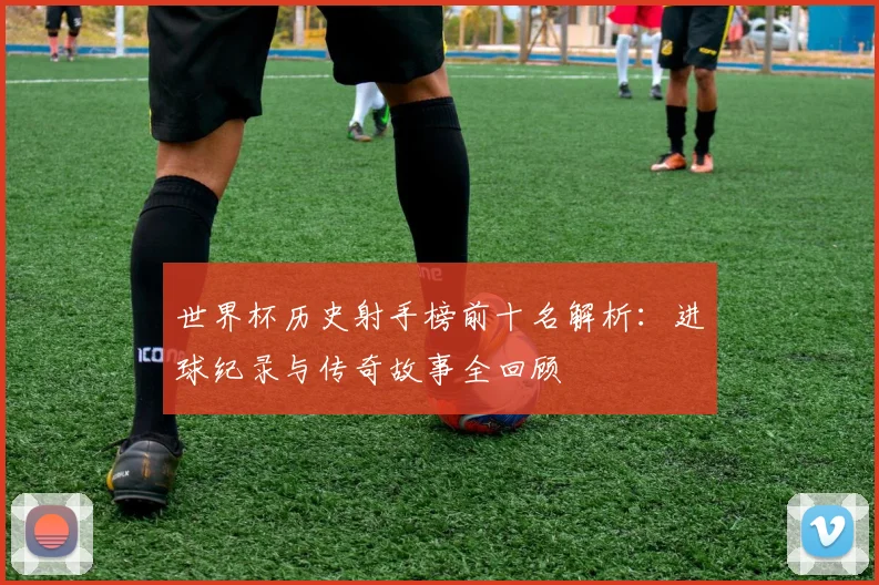 世界杯历史射手榜前十名解析:进球纪录与传奇故事全回顾